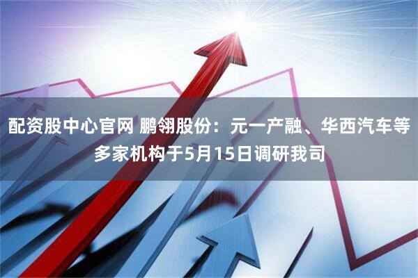 配资股中心官网 鹏翎股份：元一产融、华西汽车等多家机构于5月15日调研我司