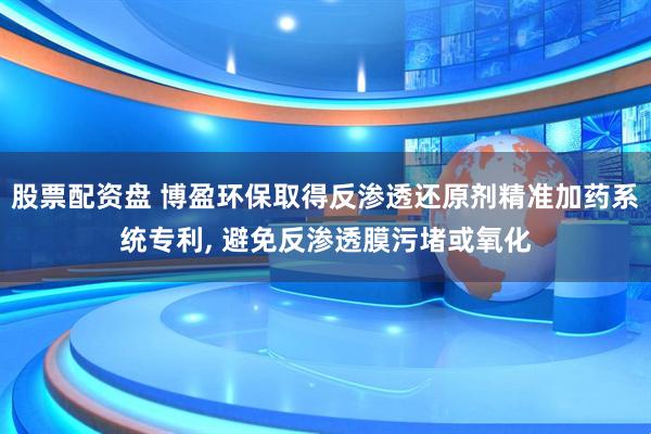股票配资盘 博盈环保取得反渗透还原剂精准加药系统专利, 避免反渗透膜污堵或氧化