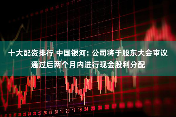 十大配资排行 中国银河: 公司将于股东大会审议通过后两个月内进行现金股利分配
