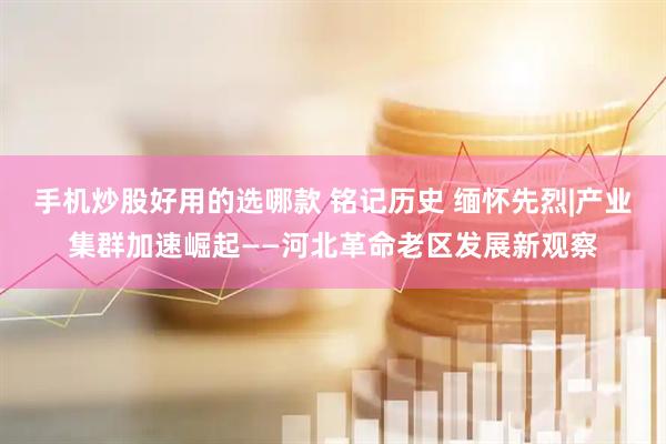 手机炒股好用的选哪款 铭记历史 缅怀先烈|产业集群加速崛起——河北革命老区发展新观察