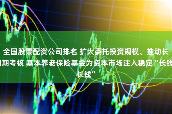 全国股票配资公司排名 扩大委托投资规模、推动长周期考核 基本养老保险基金为资本市场注入稳定“长钱”