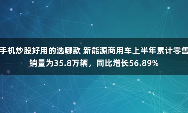 手机炒股好用的选哪款 新能源商用车上半年累计零售销量为35.8万辆，同比增长56.89%