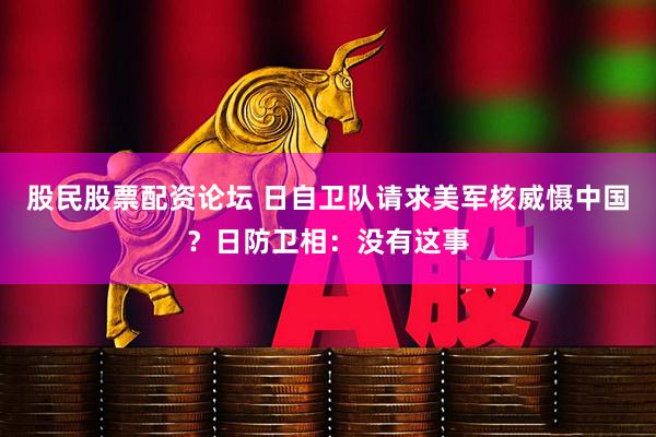 股民股票配资论坛 日自卫队请求美军核威慑中国？日防卫相：没有这事