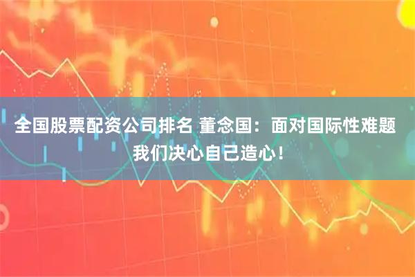 全国股票配资公司排名 董念国：面对国际性难题 我们决心自己造心！